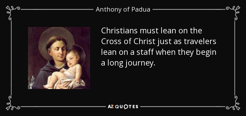 Christians must lean on the Cross of Christ just as travelers lean on a staff when they begin a long journey. - Anthony of Padua