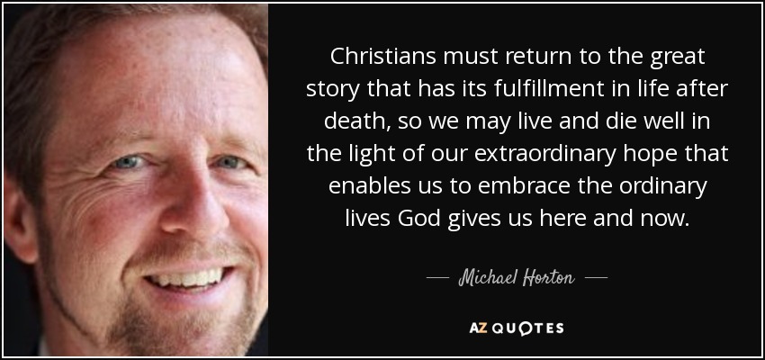 Christians must return to the great story that has its fulfillment in life after death, so we may live and die well in the light of our extraordinary hope that enables us to embrace the ordinary lives God gives us here and now. - Michael Horton