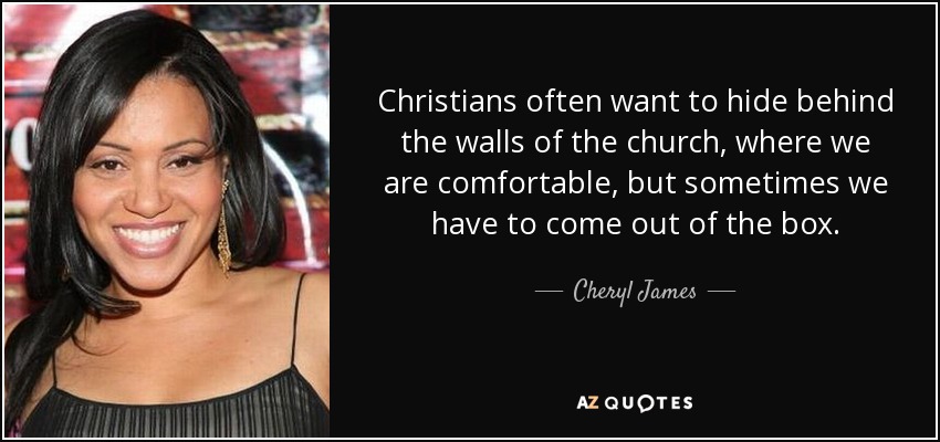 Christians often want to hide behind the walls of the church, where we are comfortable, but sometimes we have to come out of the box. - Cheryl James
