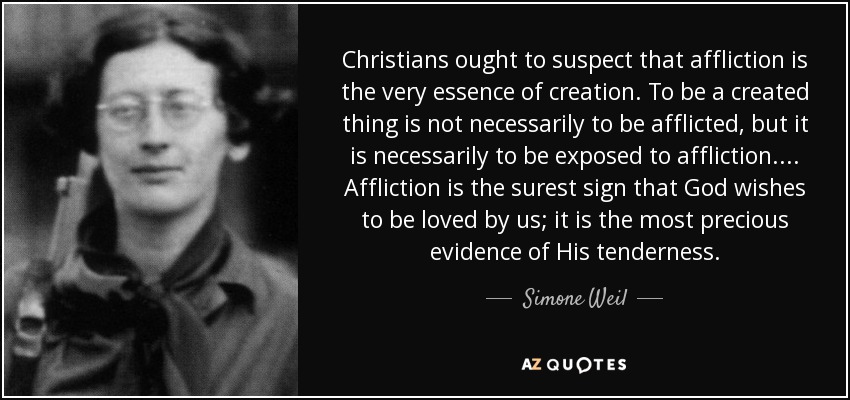 Christians ought to suspect that affliction is the very essence of creation. To be a created thing is not necessarily to be afflicted, but it is necessarily to be exposed to affliction. ... Affliction is the surest sign that God wishes to be loved by us; it is the most precious evidence of His tenderness. - Simone Weil