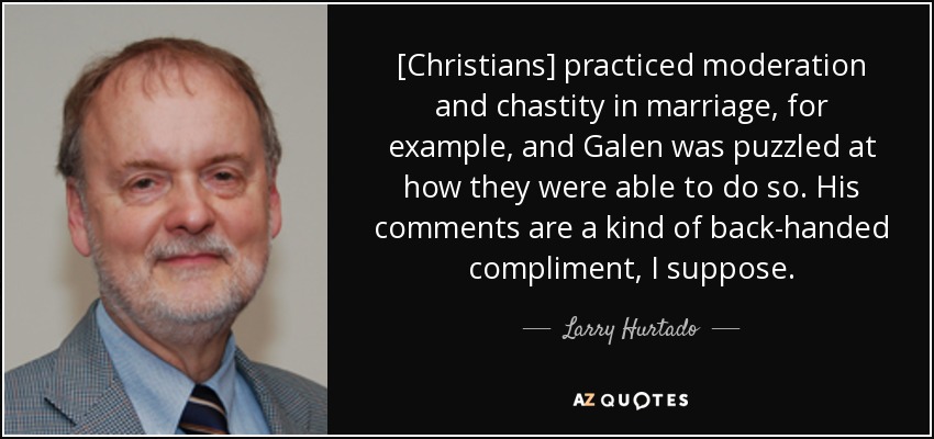 [Christians] practiced moderation and chastity in marriage, for example, and Galen was puzzled at how they were able to do so. His comments are a kind of back-handed compliment, I suppose. - Larry Hurtado