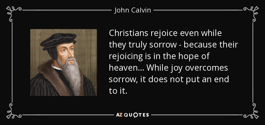 Christians rejoice even while they truly sorrow - because their rejoicing is in the hope of heaven... While joy overcomes sorrow, it does not put an end to it. - John Calvin