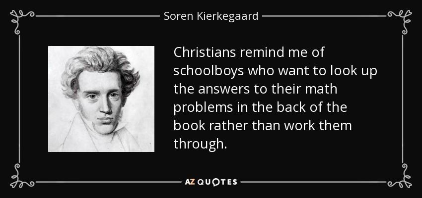 Christians remind me of schoolboys who want to look up the answers to their math problems in the back of the book rather than work them through. - Soren Kierkegaard