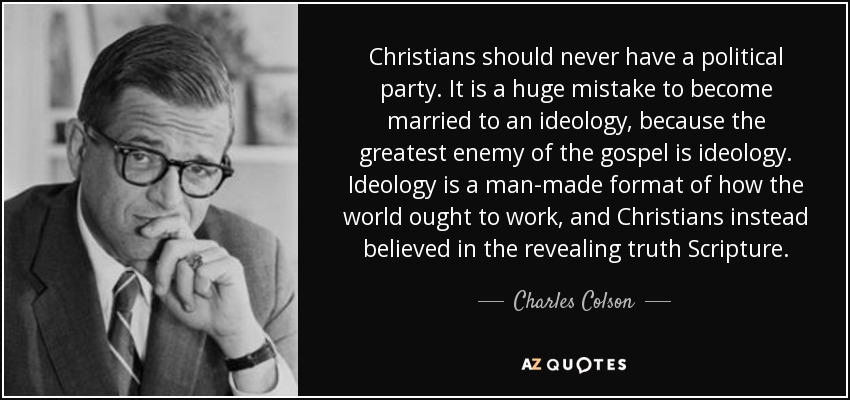 Christians should never have a political party. It is a huge mistake to become married to an ideology, because the greatest enemy of the gospel is ideology. Ideology is a man-made format of how the world ought to work, and Christians instead believed in the revealing truth Scripture. - Charles Colson