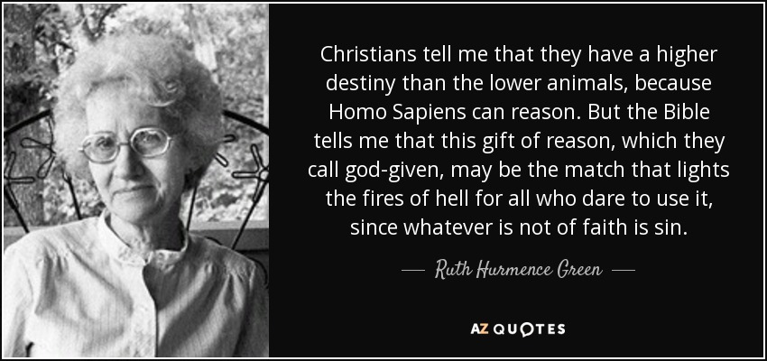 Christians tell me that they have a higher destiny than the lower animals, because Homo Sapiens can reason. But the Bible tells me that this gift of reason, which they call god-given, may be the match that lights the fires of hell for all who dare to use it, since whatever is not of faith is sin. - Ruth Hurmence Green