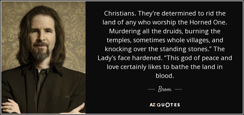 Christians. They’re determined to rid the land of any who worship the Horned One. Murdering all the druids, burning the temples, sometimes whole villages, and knocking over the standing stones.” The Lady’s face hardened. “This god of peace and love certainly likes to bathe the land in blood. - Brom