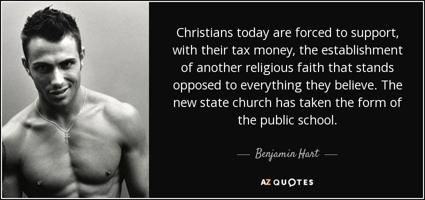 Christians today are forced to support, with their tax money, the establishment of another religious faith that stands opposed to everything they believe. The new state church has taken the form of the public school. - Benjamin Hart