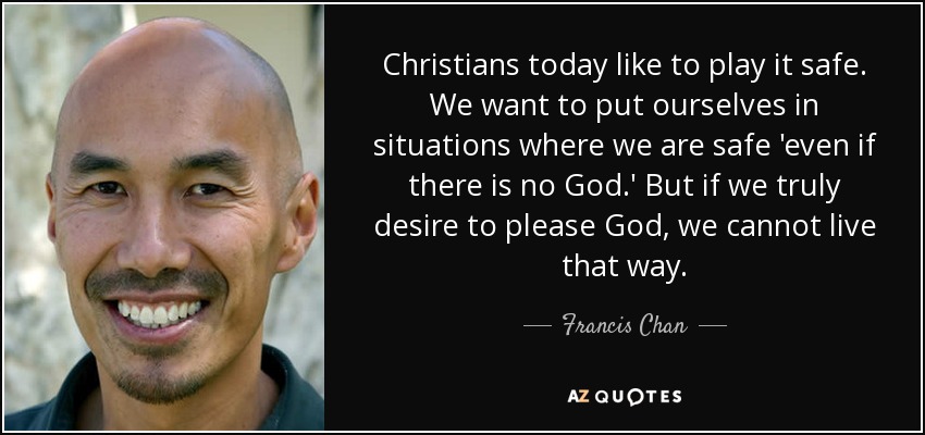 Christians today like to play it safe. We want to put ourselves in situations where we are safe 'even if there is no God.' But if we truly desire to please God, we cannot live that way. - Francis Chan