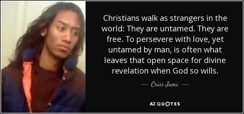 Christians walk as strangers in the world: They are untamed. They are free. To persevere with love, yet untamed by man, is often what leaves that open space for divine revelation when God so wills. - Criss Jami