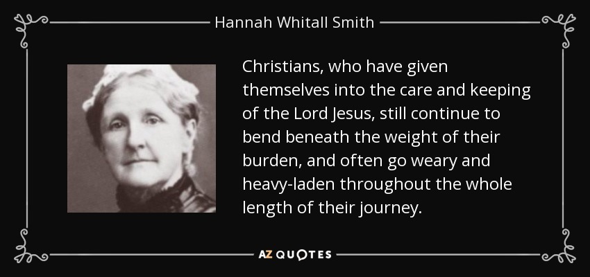 Christians, who have given themselves into the care and keeping of the Lord Jesus, still continue to bend beneath the weight of their burden, and often go weary and heavy-laden throughout the whole length of their journey. - Hannah Whitall Smith