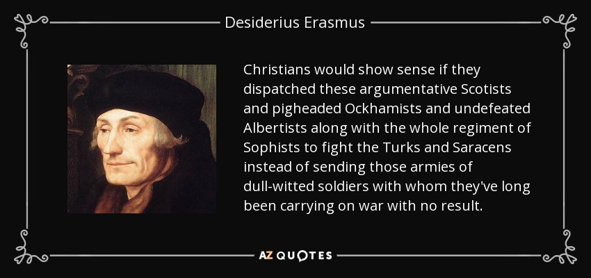 Christians would show sense if they dispatched these argumentative Scotists and pigheaded Ockhamists and undefeated Albertists along with the whole regiment of Sophists to fight the Turks and Saracens instead of sending those armies of dull-witted soldiers with whom they've long been carrying on war with no result. - Desiderius Erasmus