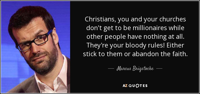 Christians, you and your churches don't get to be millionaires while other people have nothing at all. They're your bloody rules! Either stick to them or abandon the faith. - Marcus Brigstocke