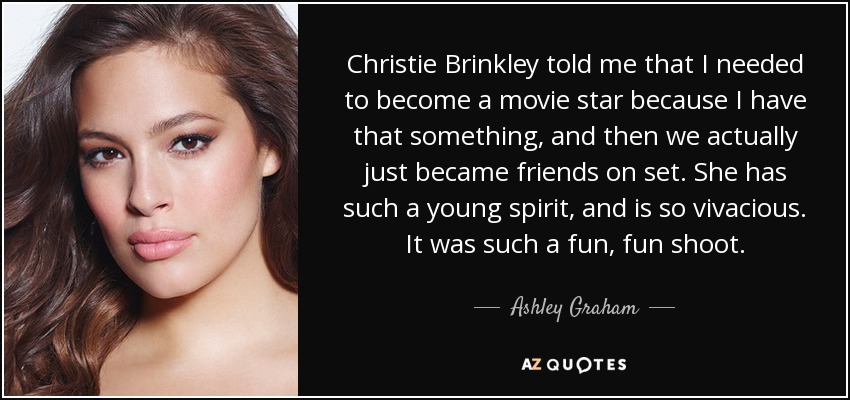 Christie Brinkley told me that I needed to become a movie star because I have that something, and then we actually just became friends on set. She has such a young spirit, and is so vivacious. It was such a fun, fun shoot. - Ashley Graham