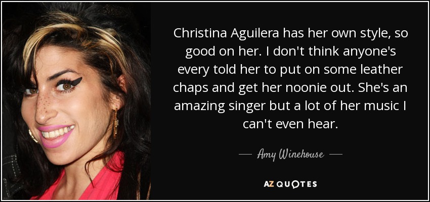 Christina Aguilera has her own style, so good on her. I don't think anyone's every told her to put on some leather chaps and get her noonie out. She's an amazing singer but a lot of her music I can't even hear. - Amy Winehouse