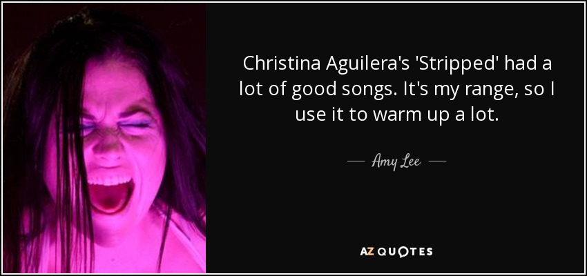 Christina Aguilera's 'Stripped' had a lot of good songs. It's my range, so I use it to warm up a lot. - Amy Lee