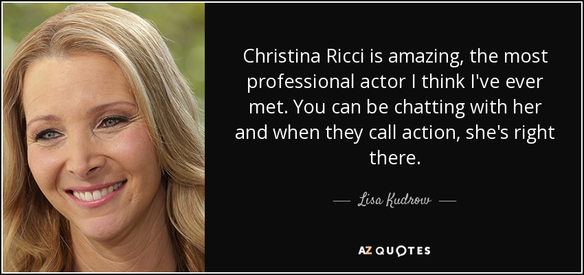 Christina Ricci is amazing, the most professional actor I think I've ever met. You can be chatting with her and when they call action, she's right there. - Lisa Kudrow