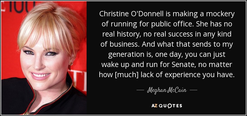 Christine O'Donnell is making a mockery of running for public office. She has no real history, no real success in any kind of business. And what that sends to my generation is, one day, you can just wake up and run for Senate, no matter how [much] lack of experience you have. - Meghan McCain