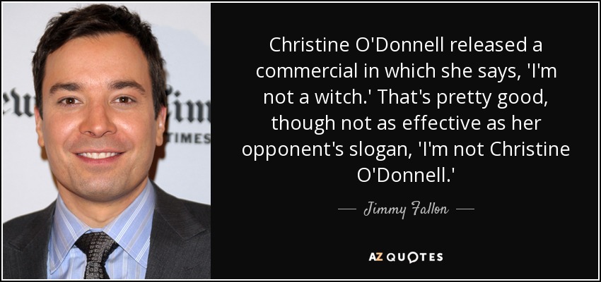 Christine O'Donnell released a commercial in which she says, 'I'm not a witch.' That's pretty good, though not as effective as her opponent's slogan, 'I'm not Christine O'Donnell.' - Jimmy Fallon