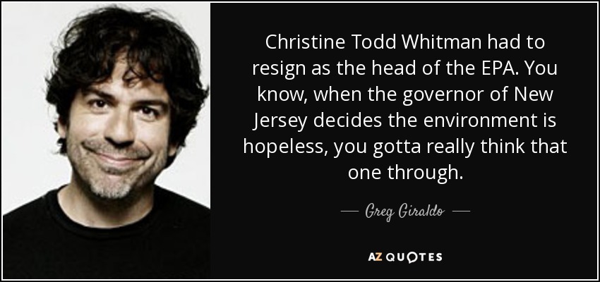 Christine Todd Whitman had to resign as the head of the EPA. You know, when the governor of New Jersey decides the environment is hopeless, you gotta really think that one through. - Greg Giraldo