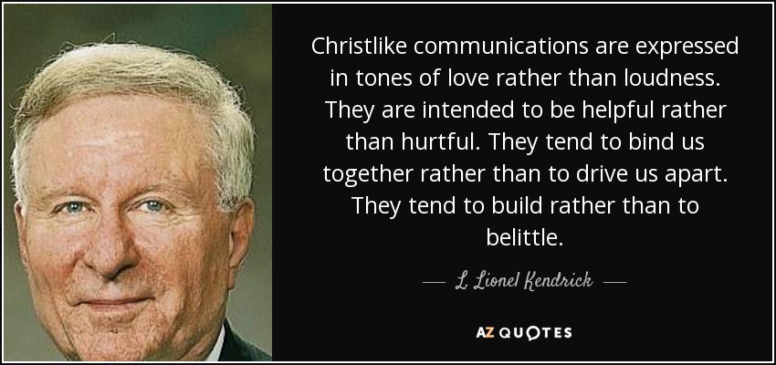 Christlike communications are expressed in tones of love rather than loudness. They are intended to be helpful rather than hurtful. They tend to bind us together rather than to drive us apart. They tend to build rather than to belittle. - L. Lionel Kendrick
