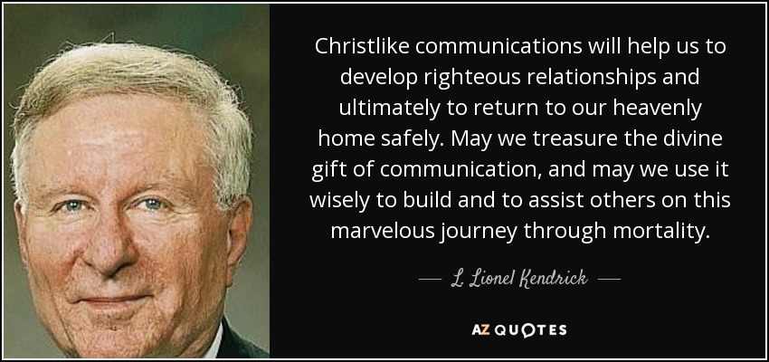 Christlike communications will help us to develop righteous relationships and ultimately to return to our heavenly home safely. May we treasure the divine gift of communication, and may we use it wisely to build and to assist others on this marvelous journey through mortality. - L. Lionel Kendrick