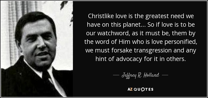 Christlike love is the greatest need we have on this planet... So if love is to be our watchword, as it must be, them by the word of Him who is love personified, we must forsake transgression and any hint of advocacy for it in others. - Jeffrey R. Holland