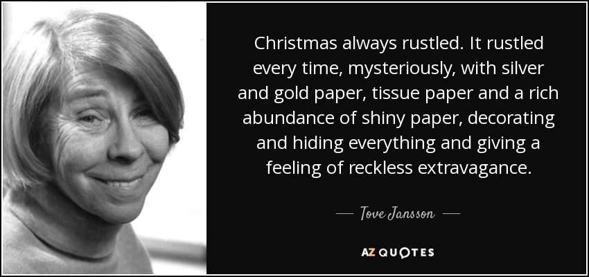 Christmas always rustled. It rustled every time, mysteriously, with silver and gold paper, tissue paper and a rich abundance of shiny paper, decorating and hiding everything and giving a feeling of reckless extravagance. - Tove Jansson