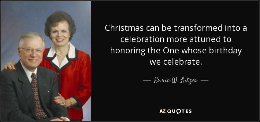 Christmas can be transformed into a celebration more attuned to honoring the One whose birthday we celebrate. - Erwin W. Lutzer