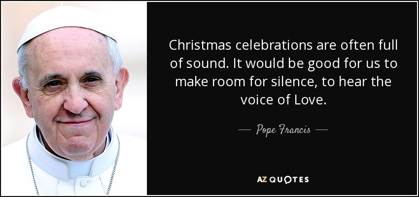 Christmas celebrations are often full of sound. It would be good for us to make room for silence, to hear the voice of Love. - Pope Francis