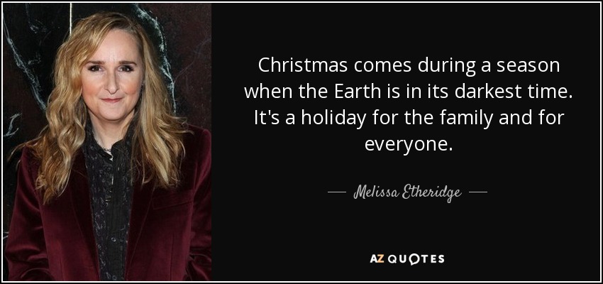 Christmas comes during a season when the Earth is in its darkest time. It's a holiday for the family and for everyone. - Melissa Etheridge