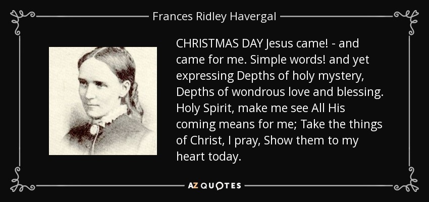 CHRISTMAS DAY Jesus came! - and came for me. Simple words! and yet expressing Depths of holy mystery, Depths of wondrous love and blessing. Holy Spirit, make me see All His coming means for me; Take the things of Christ, I pray, Show them to my heart today. - Frances Ridley Havergal