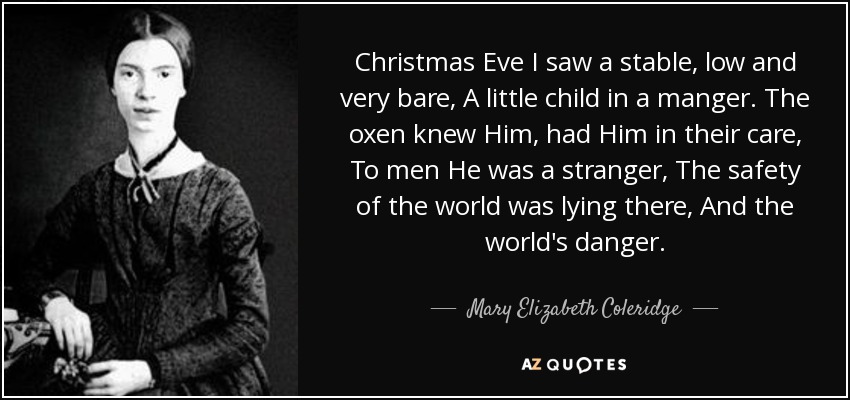 Christmas Eve I saw a stable, low and very bare, A little child in a manger. The oxen knew Him, had Him in their care, To men He was a stranger, The safety of the world was lying there, And the world's danger. - Mary Elizabeth Coleridge