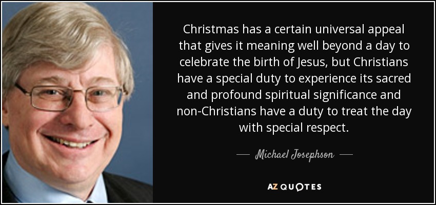Christmas has a certain universal appeal that gives it meaning well beyond a day to celebrate the birth of Jesus, but Christians have a special duty to experience its sacred and profound spiritual significance and non-Christians have a duty to treat the day with special respect. - Michael Josephson