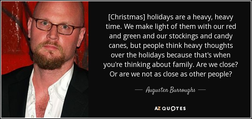 [Christmas] holidays are a heavy, heavy time. We make light of them with our red and green and our stockings and candy canes, but people think heavy thoughts over the holidays because that's when you're thinking about family. Are we close? Or are we not as close as other people? - Augusten Burroughs