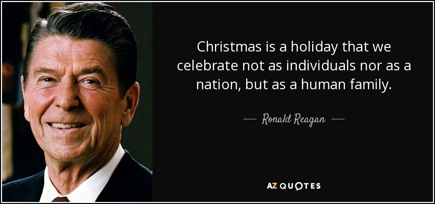 Christmas is a holiday that we celebrate not as individuals nor as a nation, but as a human family. - Ronald Reagan
