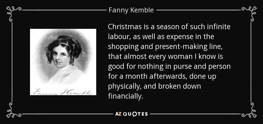 Christmas is a season of such infinite labour, as well as expense in the shopping and present-making line, that almost every woman I know is good for nothing in purse and person for a month afterwards, done up physically, and broken down financially. - Fanny Kemble