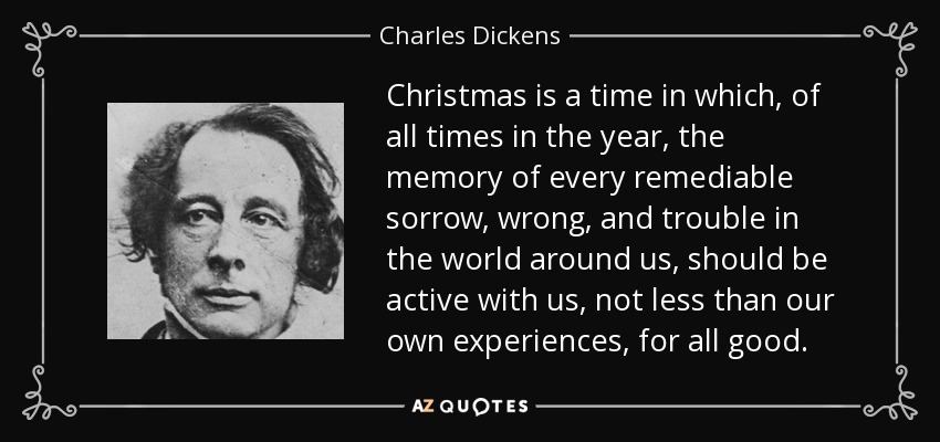 Christmas is a time in which, of all times in the year, the memory of every remediable sorrow, wrong, and trouble in the world around us, should be active with us, not less than our own experiences, for all good. - Charles Dickens