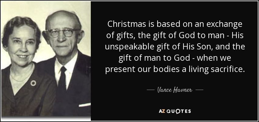 Christmas is based on an exchange of gifts, the gift of God to man - His unspeakable gift of His Son, and the gift of man to God - when we present our bodies a living sacrifice. - Vance Havner