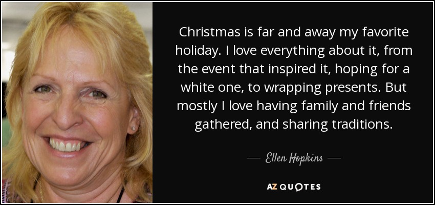 Christmas is far and away my favorite holiday. I love everything about it, from the event that inspired it, hoping for a white one, to wrapping presents. But mostly I love having family and friends gathered, and sharing traditions. - Ellen Hopkins