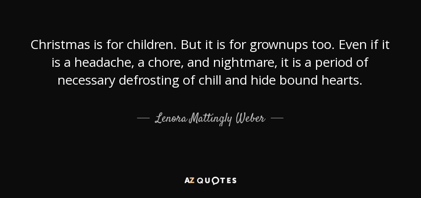 Christmas is for children. But it is for grownups too. Even if it is a headache, a chore, and nightmare, it is a period of necessary defrosting of chill and hide bound hearts. - Lenora Mattingly Weber