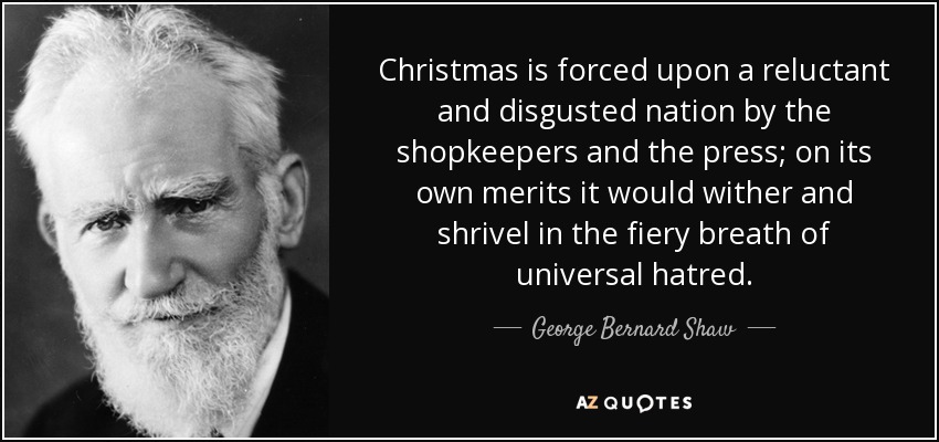 Christmas is forced upon a reluctant and disgusted nation by the shopkeepers and the press; on its own merits it would wither and shrivel in the fiery breath of universal hatred. - George Bernard Shaw