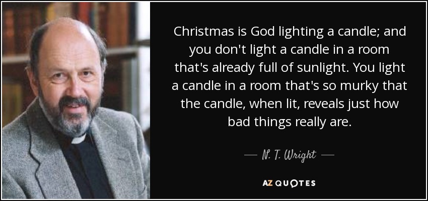 Christmas is God lighting a candle; and you don't light a candle in a room that's already full of sunlight. You light a candle in a room that's so murky that the candle, when lit, reveals just how bad things really are. - N. T. Wright