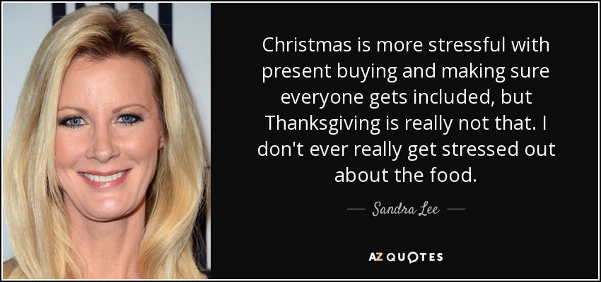 Christmas is more stressful with present buying and making sure everyone gets included, but Thanksgiving is really not that. I don't ever really get stressed out about the food. - Sandra Lee