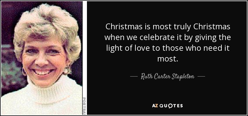 Christmas is most truly Christmas when we celebrate it by giving the light of love to those who need it most. - Ruth Carter Stapleton