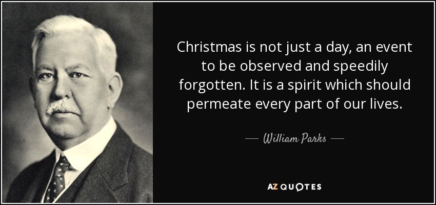 Christmas is not just a day, an event to be observed and speedily forgotten. It is a spirit which should permeate every part of our lives. - William Parks