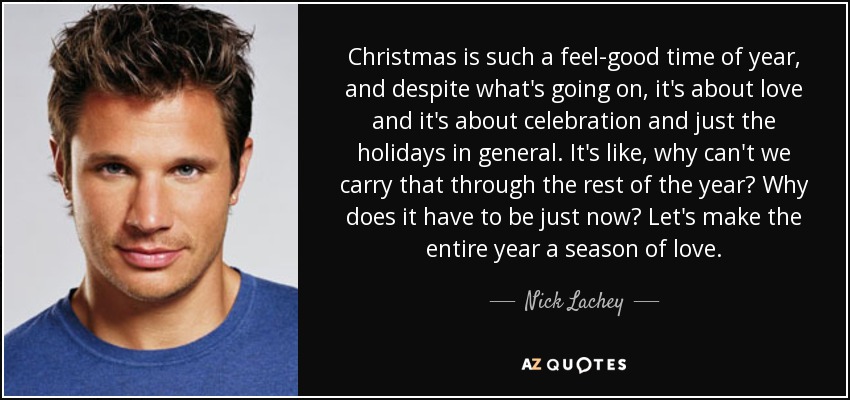 Christmas is such a feel-good time of year, and despite what's going on, it's about love and it's about celebration and just the holidays in general. It's like, why can't we carry that through the rest of the year? Why does it have to be just now? Let's make the entire year a season of love. - Nick Lachey