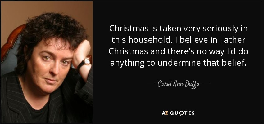 Christmas is taken very seriously in this household. I believe in Father Christmas and there's no way I'd do anything to undermine that belief. - Carol Ann Duffy