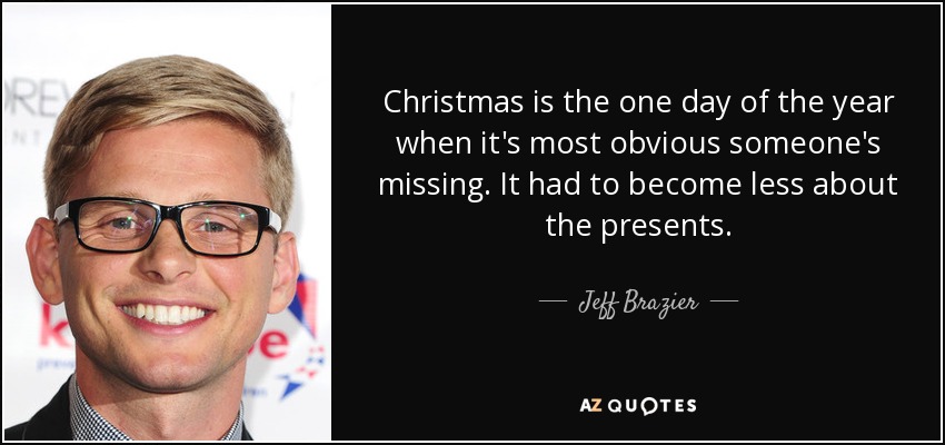 Christmas is the one day of the year when it's most obvious someone's missing. It had to become less about the presents. - Jeff Brazier