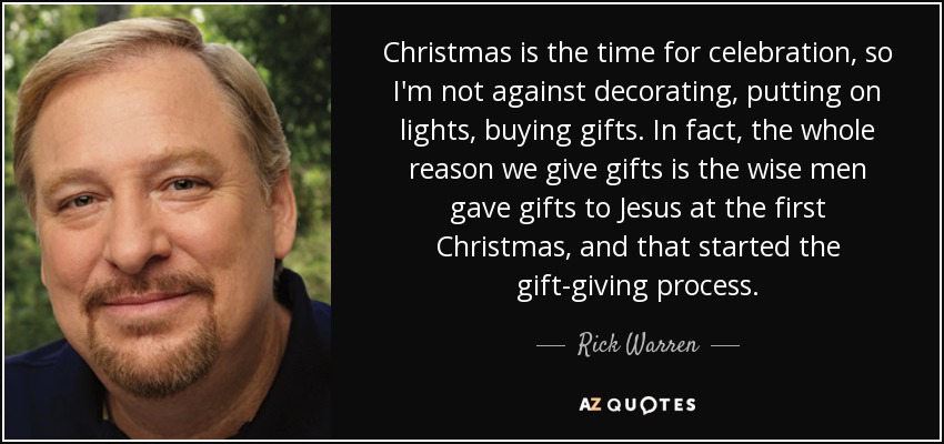 Christmas is the time for celebration, so I'm not against decorating, putting on lights, buying gifts. In fact, the whole reason we give gifts is the wise men gave gifts to Jesus at the first Christmas, and that started the gift-giving process. - Rick Warren