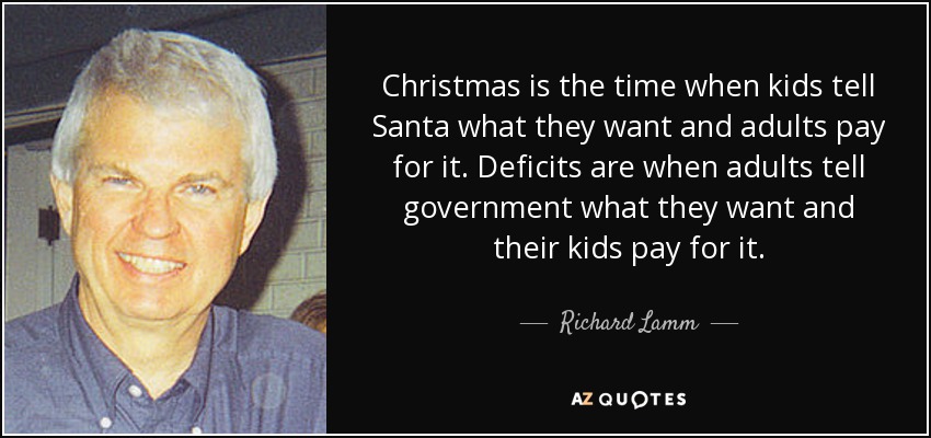 Christmas is the time when kids tell Santa what they want and adults pay for it. Deficits are when adults tell government what they want and their kids pay for it. - Richard Lamm